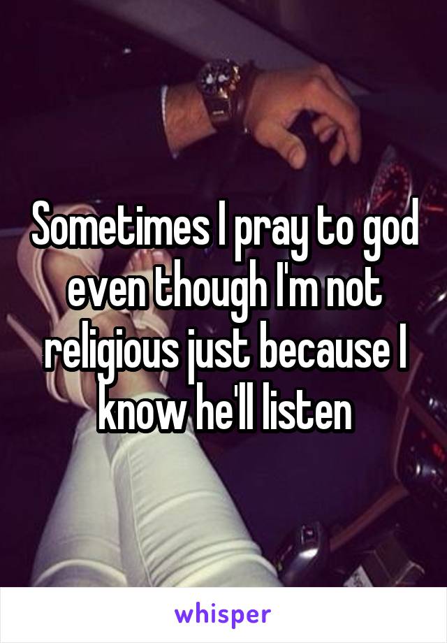 Sometimes I pray to god even though I'm not religious just because I know he'll listen