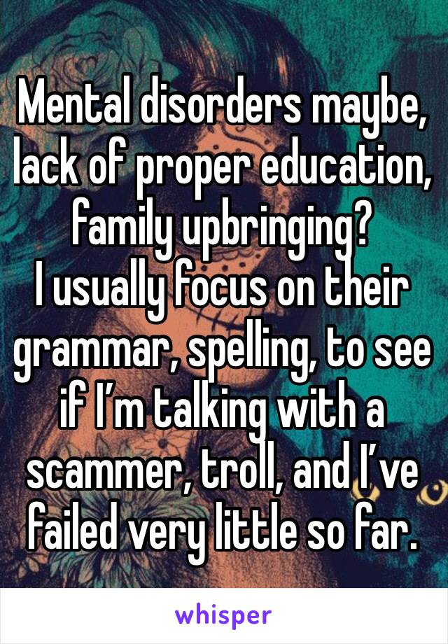 Mental disorders maybe, lack of proper education, family upbringing?
I usually focus on their grammar, spelling, to see if I’m talking with a scammer, troll, and I’ve failed very little so far.