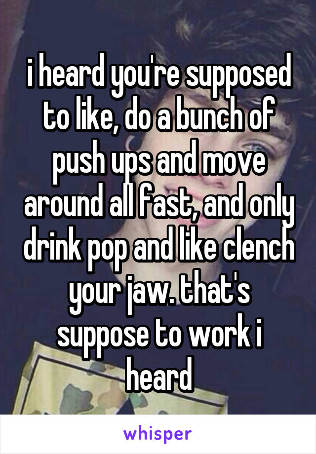 i heard you're supposed to like, do a bunch of push ups and move around all fast, and only drink pop and like clench your jaw. that's suppose to work i heard