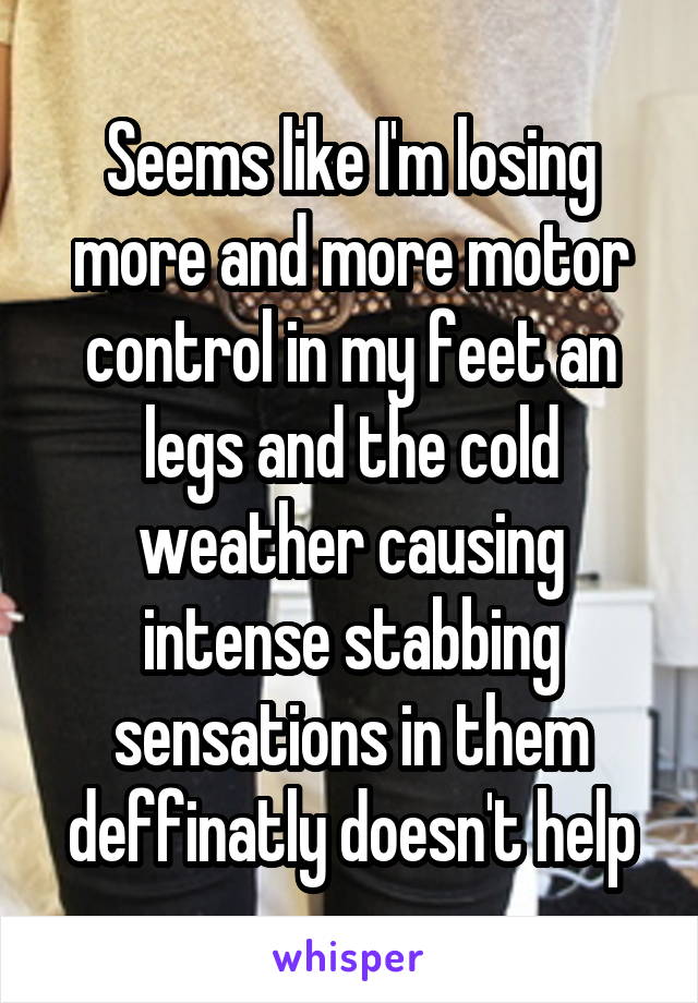 Seems like I'm losing more and more motor control in my feet an legs and the cold weather causing intense stabbing sensations in them deffinatly doesn't help