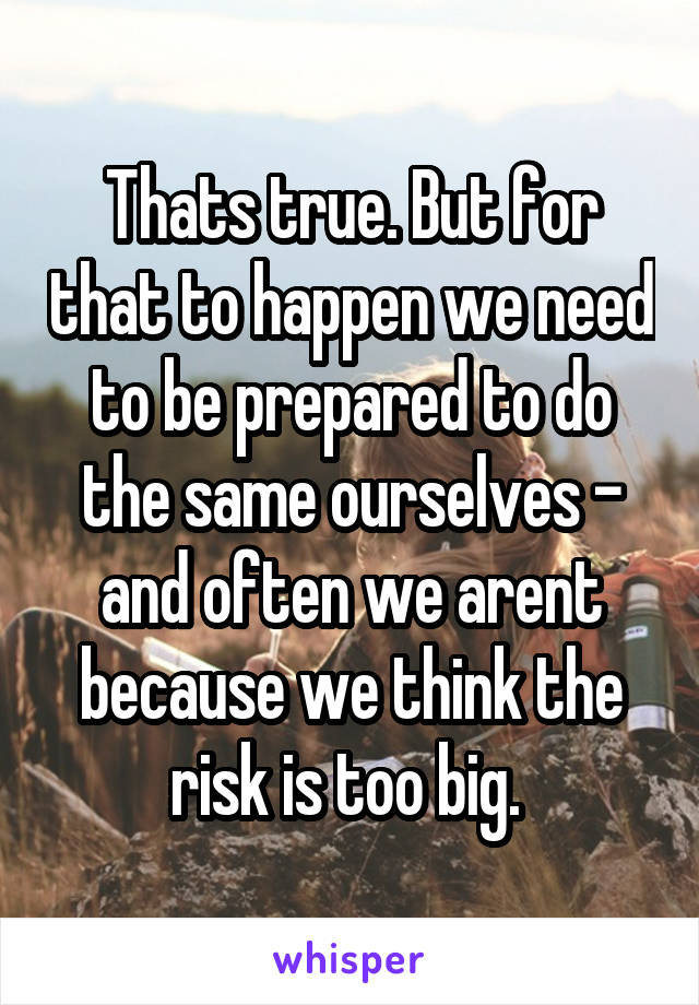 Thats true. But for that to happen we need to be prepared to do the same ourselves - and often we arent because we think the risk is too big. 