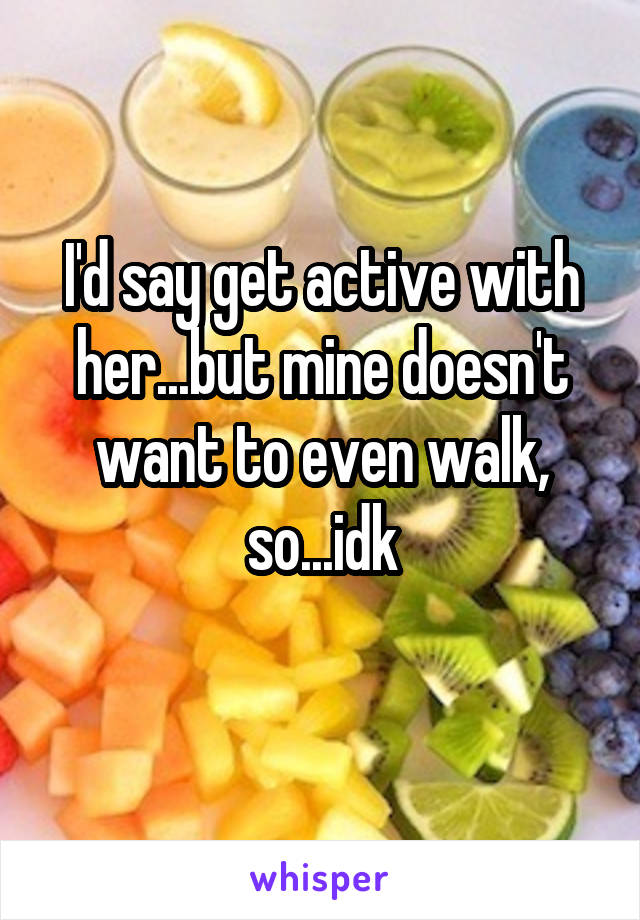 I'd say get active with her...but mine doesn't want to even walk, so...idk
