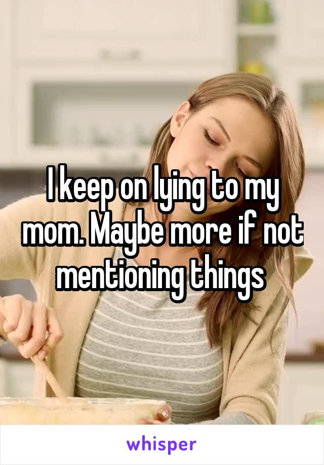 I keep on lying to my mom. Maybe more if not mentioning things 