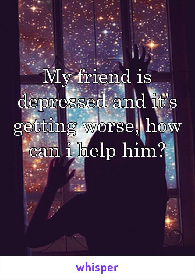 My friend is depressed and it’s getting worse, how can i help him?