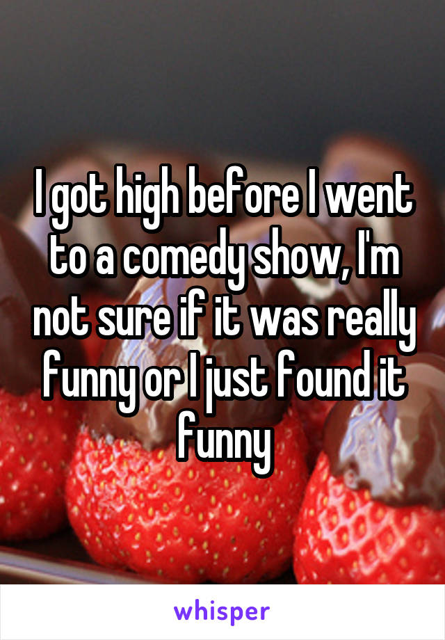 I got high before I went to a comedy show, I'm not sure if it was really funny or I just found it funny