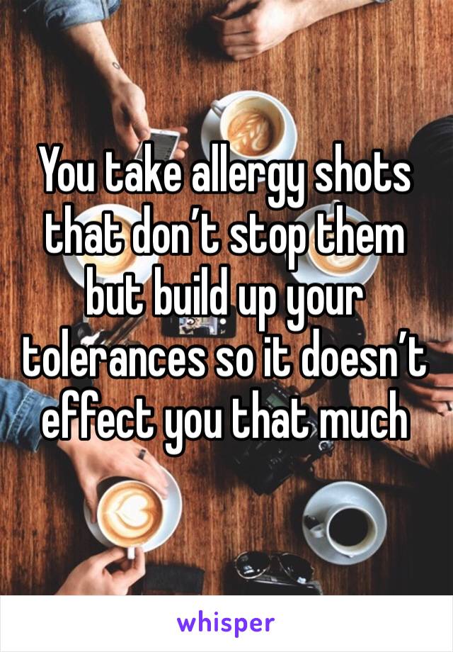 You take allergy shots that don’t stop them but build up your tolerances so it doesn’t effect you that much