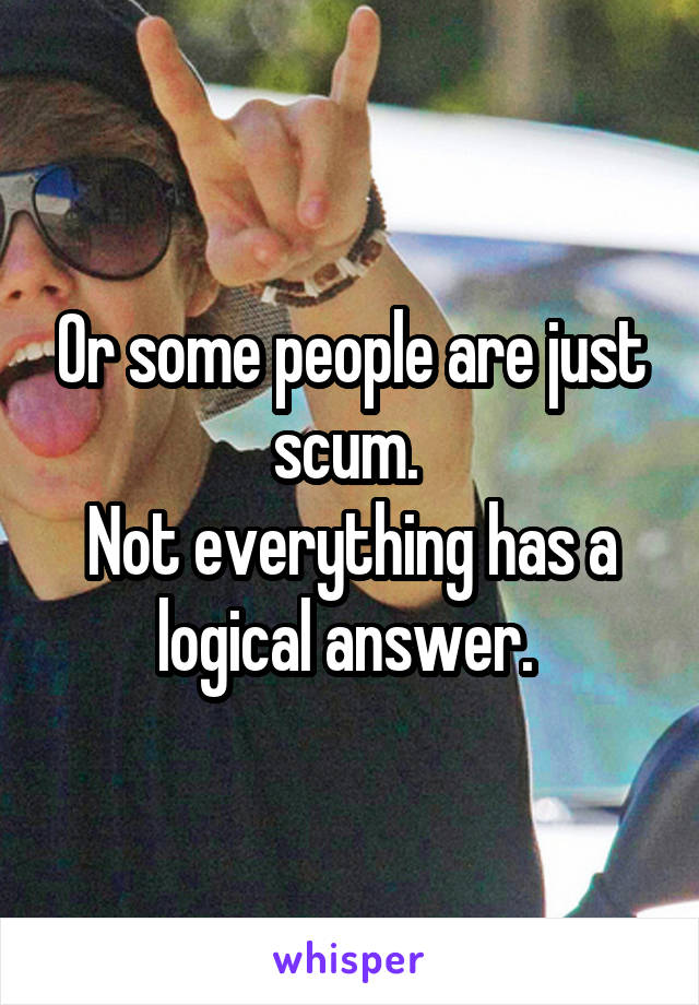 Or some people are just scum. 
Not everything has a logical answer. 