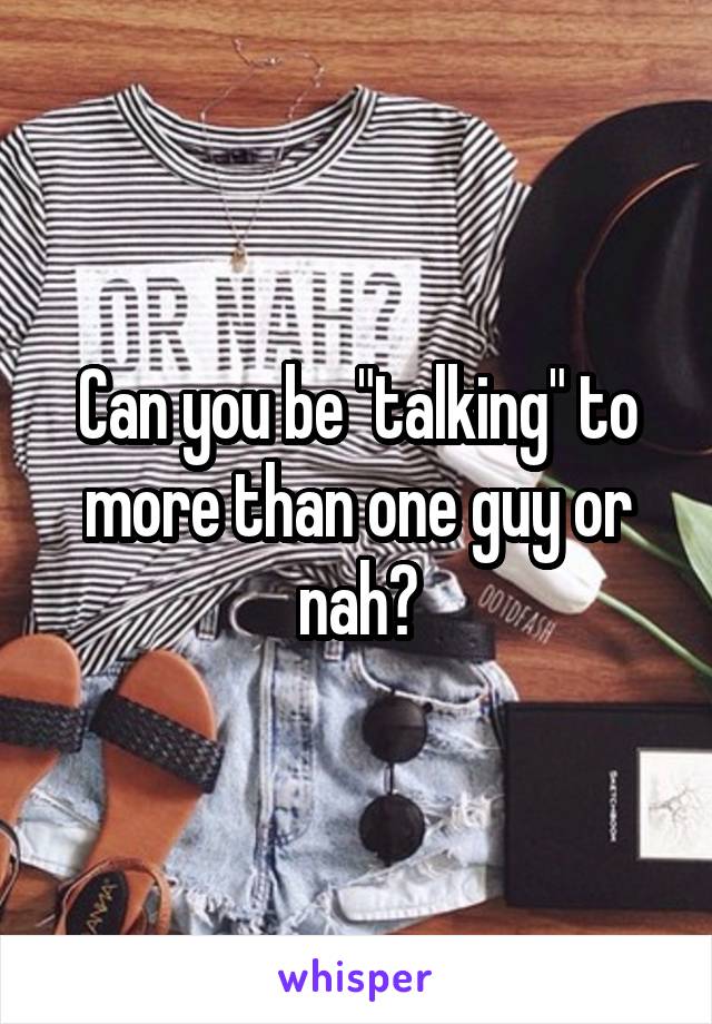 Can you be "talking" to more than one guy or nah?