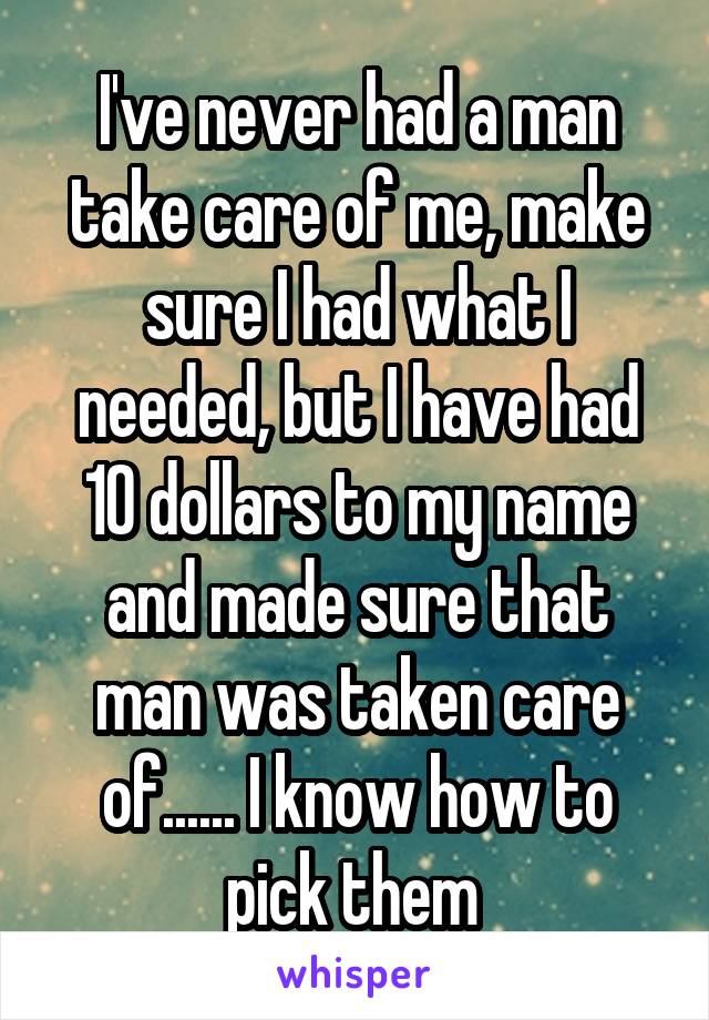 I've never had a man take care of me, make sure I had what I needed, but I have had 10 dollars to my name and made sure that man was taken care of...... I know how to pick them 