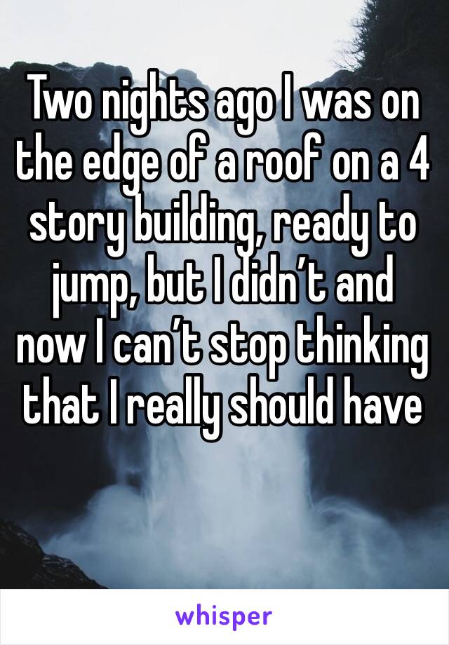 Two nights ago I was on the edge of a roof on a 4 story building, ready to jump, but I didn’t and now I can’t stop thinking that I really should have 