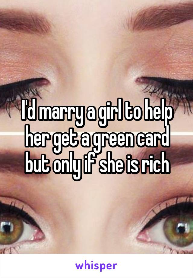 I'd marry a girl to help her get a green card but only if she is rich