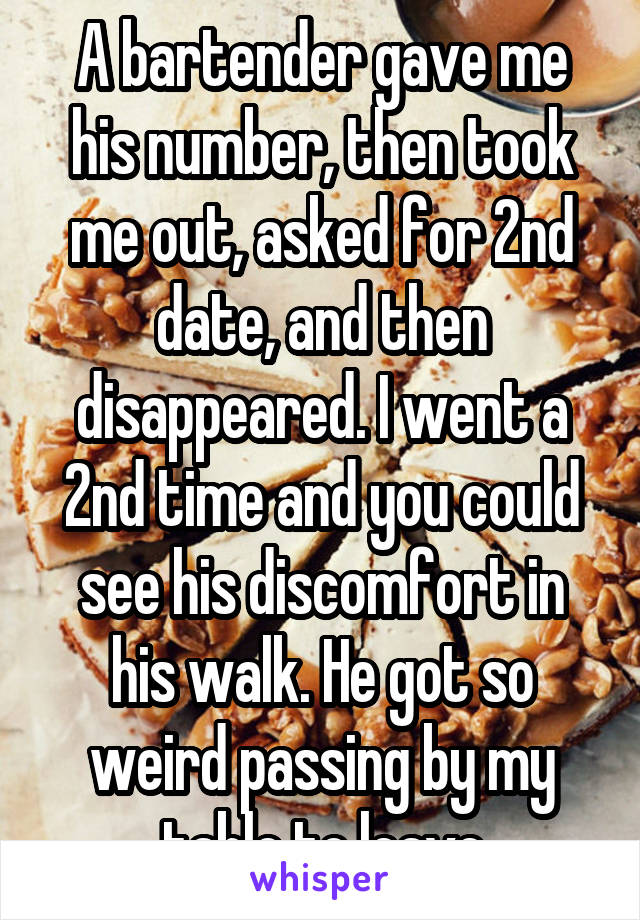 A bartender gave me his number, then took me out, asked for 2nd date, and then disappeared. I went a 2nd time and you could see his discomfort in his walk. He got so weird passing by my table to leave