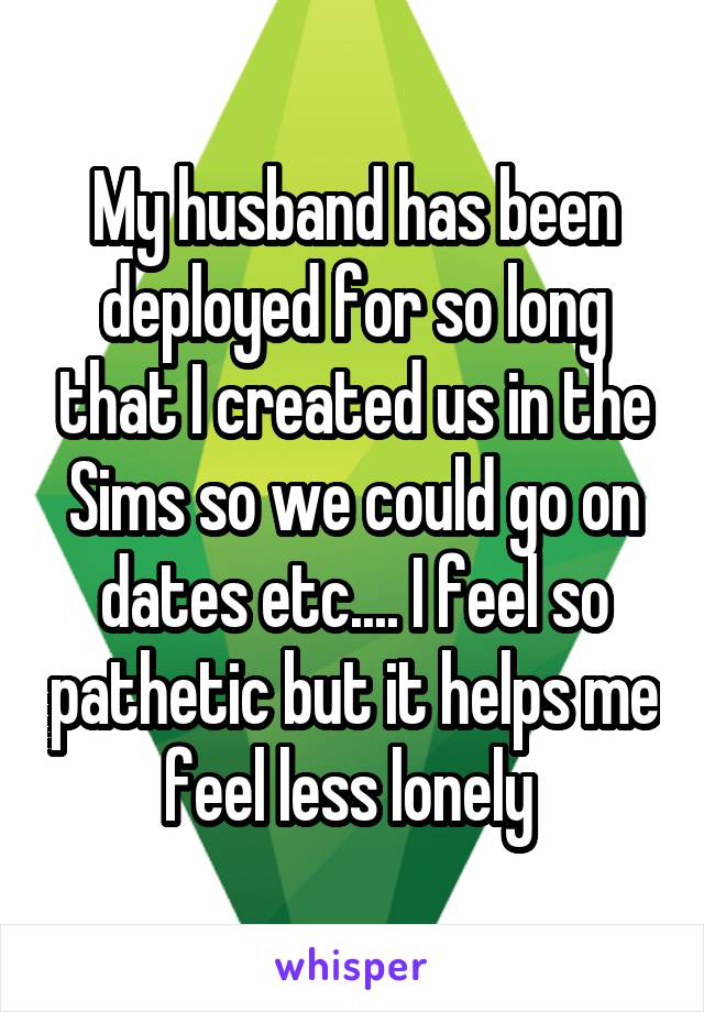 My husband has been deployed for so long that I created us in the Sims so we could go on dates etc.... I feel so pathetic but it helps me feel less lonely 