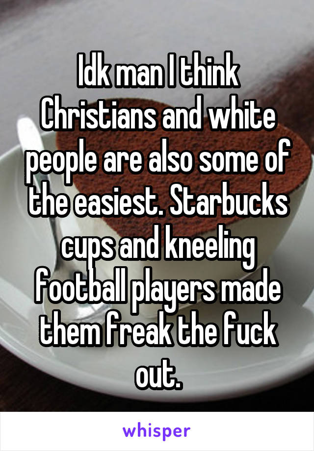 Idk man I think Christians and white people are also some of the easiest. Starbucks cups and kneeling football players made them freak the fuck out.