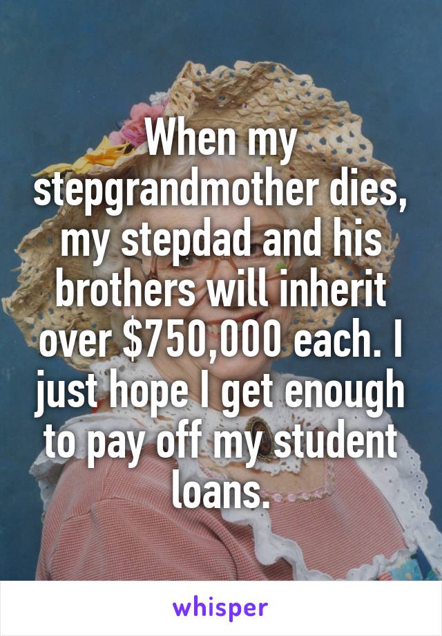 When my stepgrandmother dies, my stepdad and his brothers will inherit over $750,000 each. I just hope I get enough to pay off my student loans.