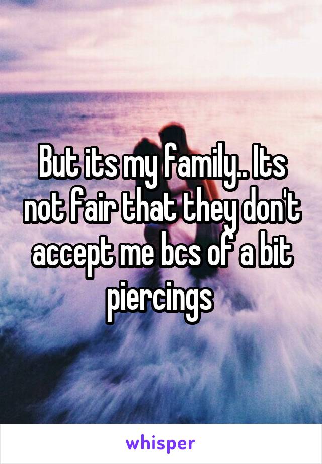 But its my family.. Its not fair that they don't accept me bcs of a bit piercings 