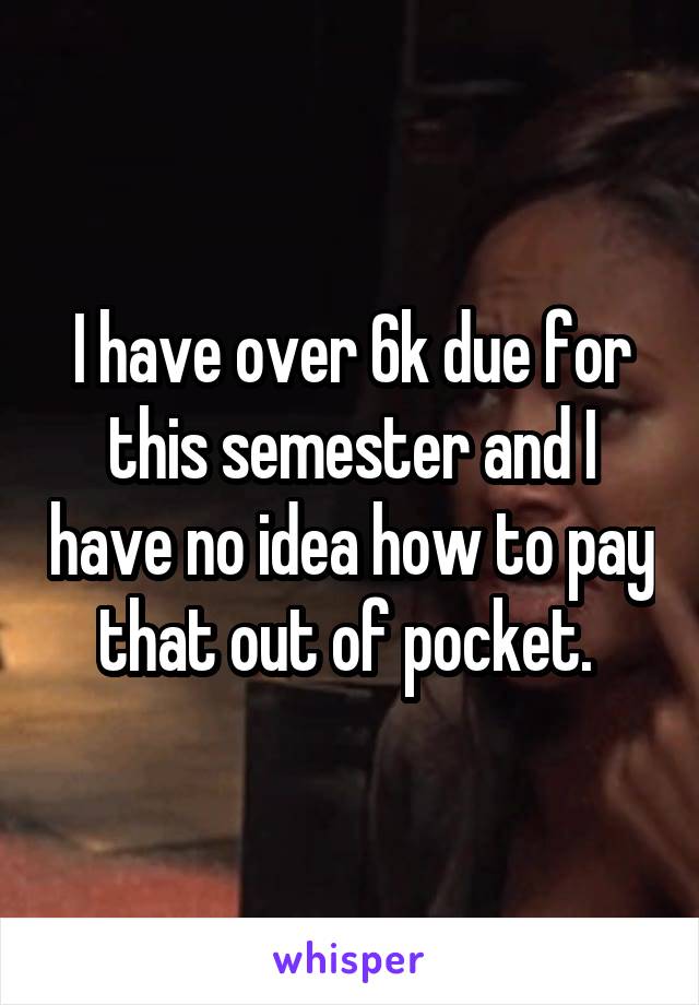 I have over 6k due for this semester and I have no idea how to pay that out of pocket. 