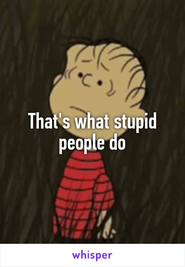 That's what stupid people do