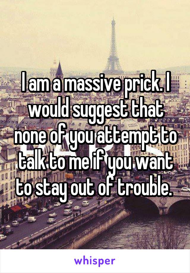 I am a massive prick. I would suggest that none of you attempt to talk to me if you want to stay out of trouble. 