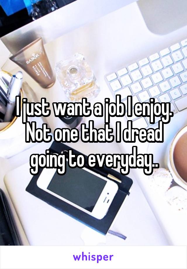 I just want a job I enjoy. Not one that I dread going to everyday..