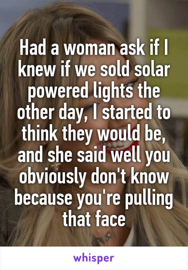 Had a woman ask if I knew if we sold solar powered lights the other day, I started to think they would be, and she said well you obviously don't know because you're pulling that face