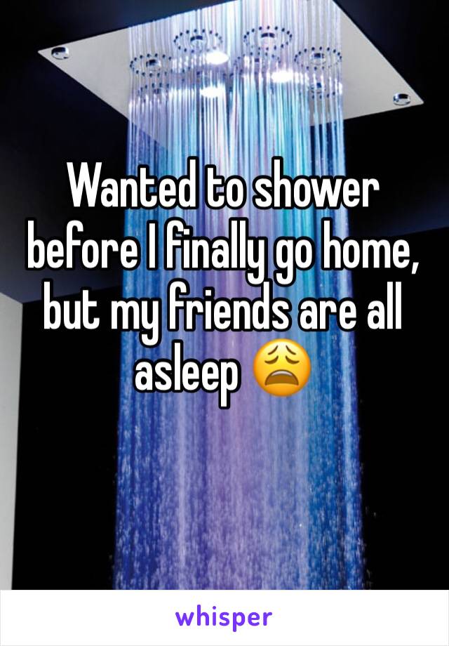 Wanted to shower before I finally go home, but my friends are all asleep 😩