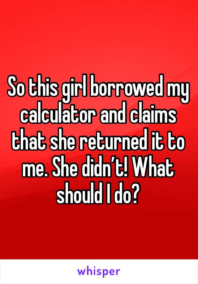 So this girl borrowed my calculator and claims that she returned it to me. She didn’t! What should I do?