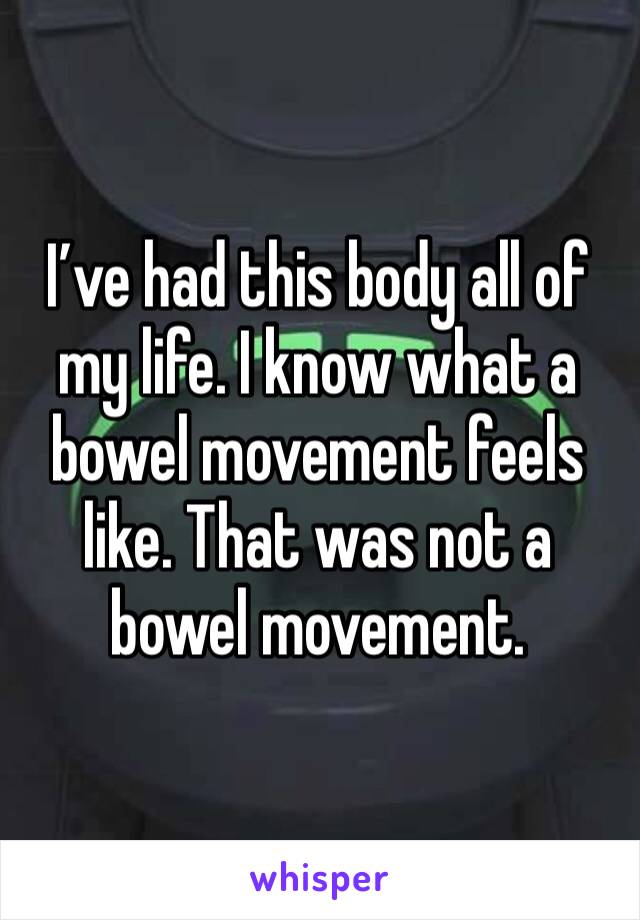 I’ve had this body all of my life. I know what a bowel movement feels like. That was not a bowel movement. 