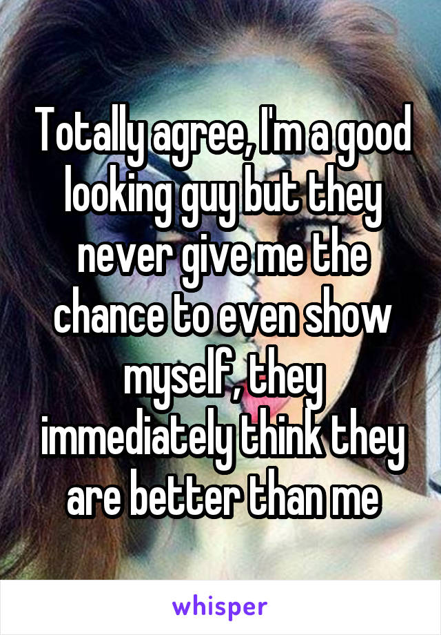 Totally agree, I'm a good looking guy but they never give me the chance to even show myself, they immediately think they are better than me