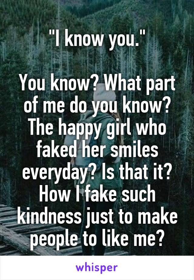 "I know you."

You know? What part of me do you know? The happy girl who faked her smiles everyday? Is that it? How I fake such kindness just to make people to like me?