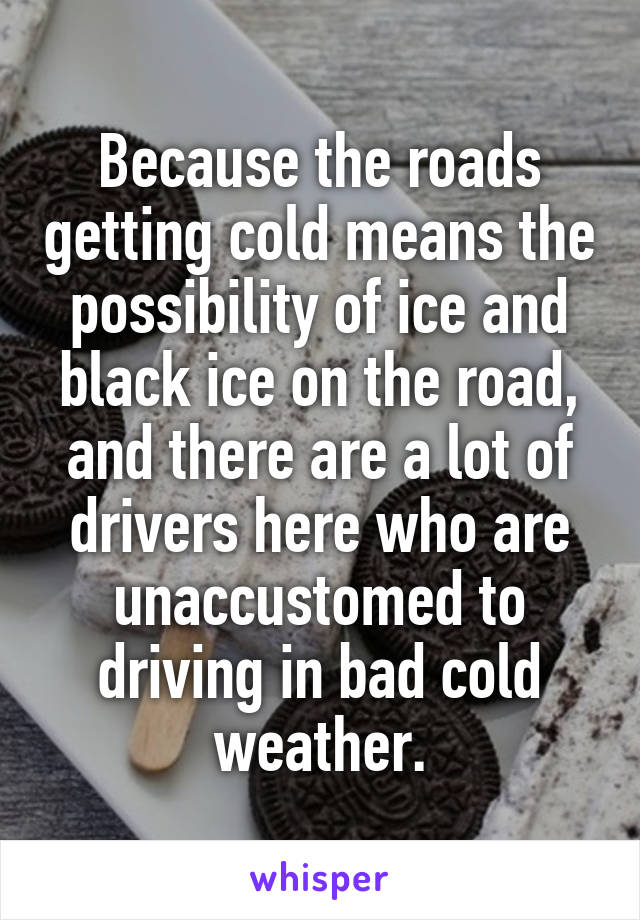 Because the roads getting cold means the possibility of ice and black ice on the road, and there are a lot of drivers here who are unaccustomed to driving in bad cold weather.