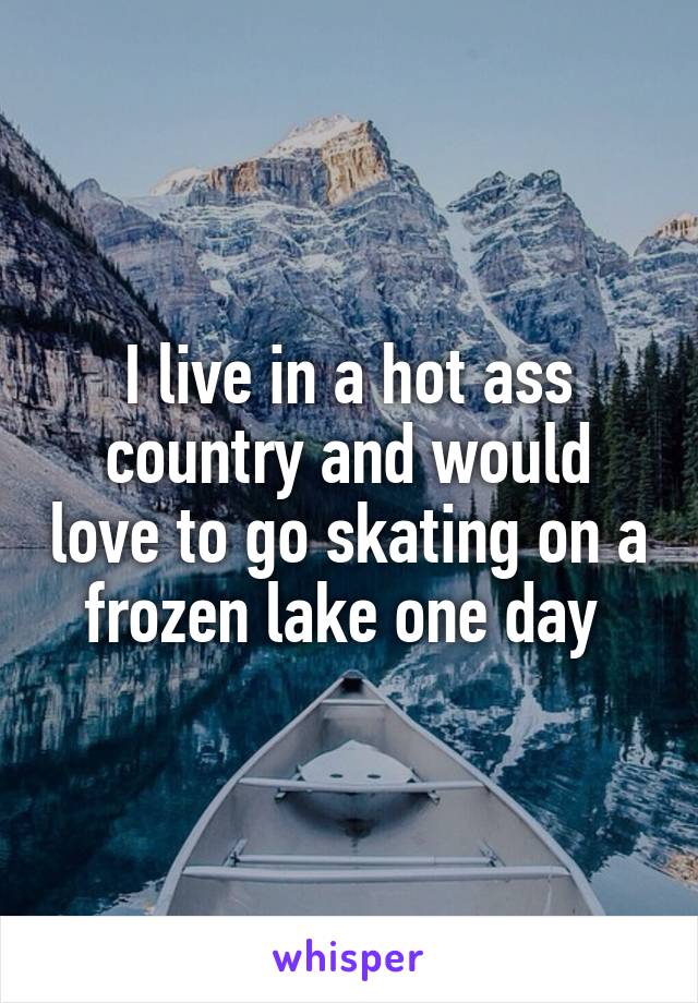 I live in a hot ass country and would love to go skating on a frozen lake one day 