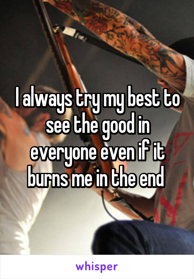 I always try my best to see the good in everyone even if it burns me in the end 