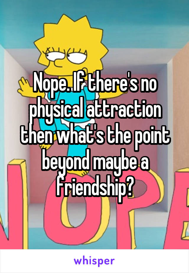 Nope. If there's no physical attraction then what's the point beyond maybe a friendship?