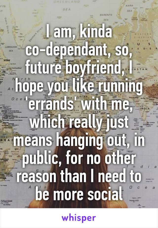 I am, kinda co-dependant, so, future boyfriend, I hope you like running 'errands' with me, which really just means hanging out, in public, for no other reason than I need to be more social