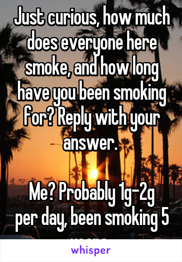 Just curious, how much does everyone here smoke, and how long have you been smoking for? Reply with your answer. 

Me? Probably 1g-2g per day, been smoking 5 years. 