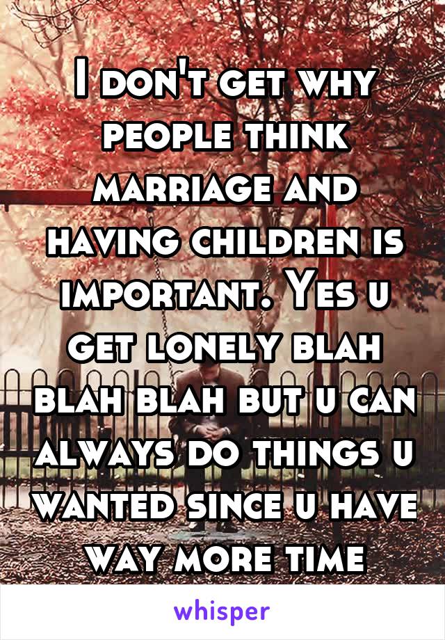 I don't get why people think marriage and having children is important. Yes u get lonely blah blah blah but u can always do things u wanted since u have way more time