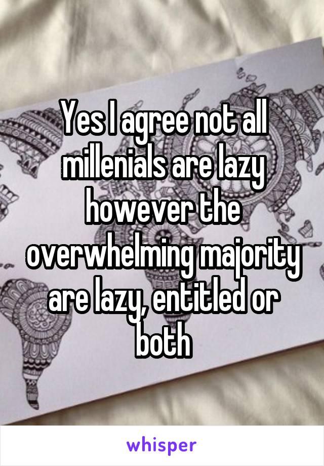 Yes I agree not all millenials are lazy however the overwhelming majority are lazy, entitled or both