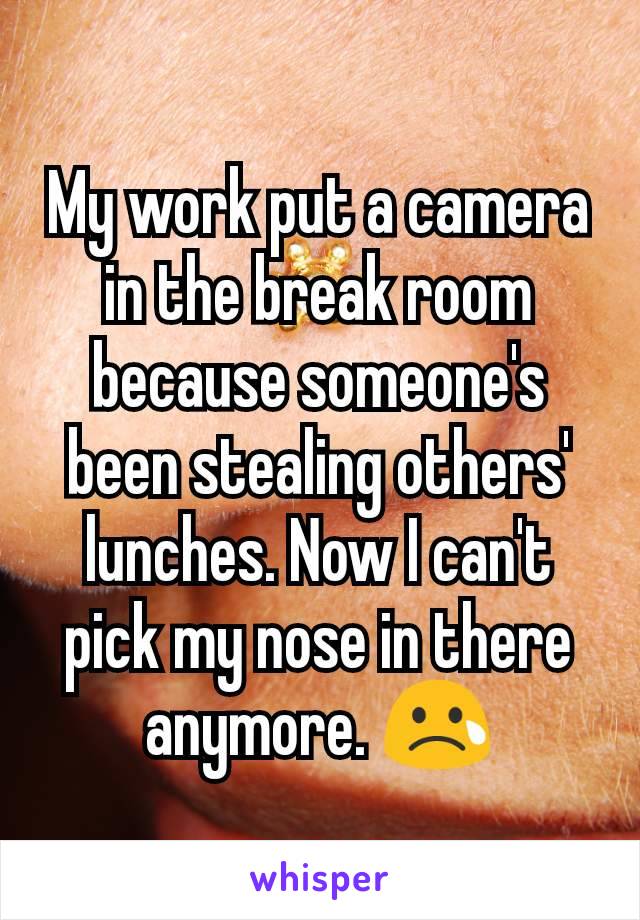 My work put a camera in the break room because someone's been stealing others' lunches. Now I can't pick my nose in there anymore. 😢
