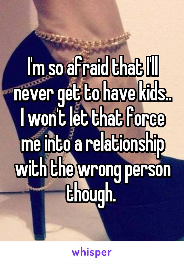 I'm so afraid that I'll never get to have kids.. I won't let that force me into a relationship with the wrong person though. 