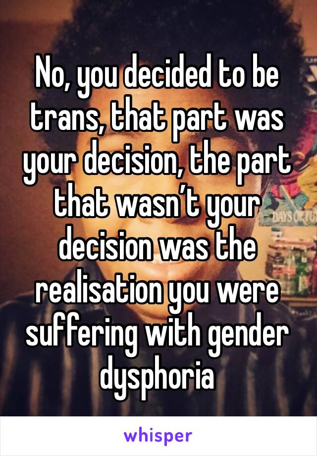 No, you decided to be trans, that part was your decision, the part that wasn’t your decision was the realisation you were suffering with gender dysphoria