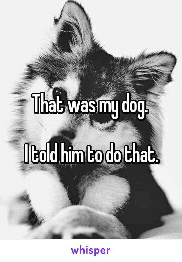 That was my dog. 

I told him to do that.