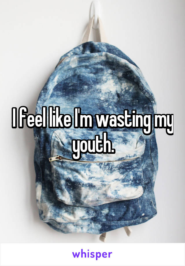 I feel like I'm wasting my youth.