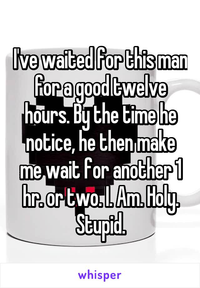 I've waited for this man for a good twelve hours. By the time he notice, he then make me wait for another 1 hr. or two. I. Am. Holy. Stupid.