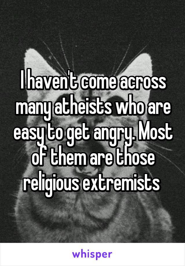 I haven't come across many atheists who are easy to get angry. Most of them are those religious extremists 