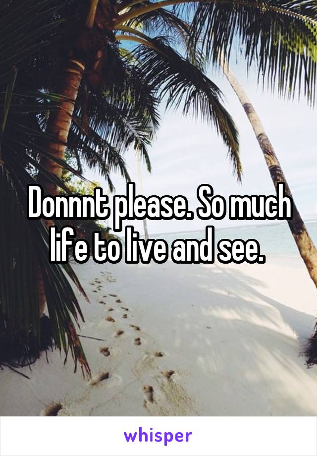 Donnnt please. So much life to live and see. 