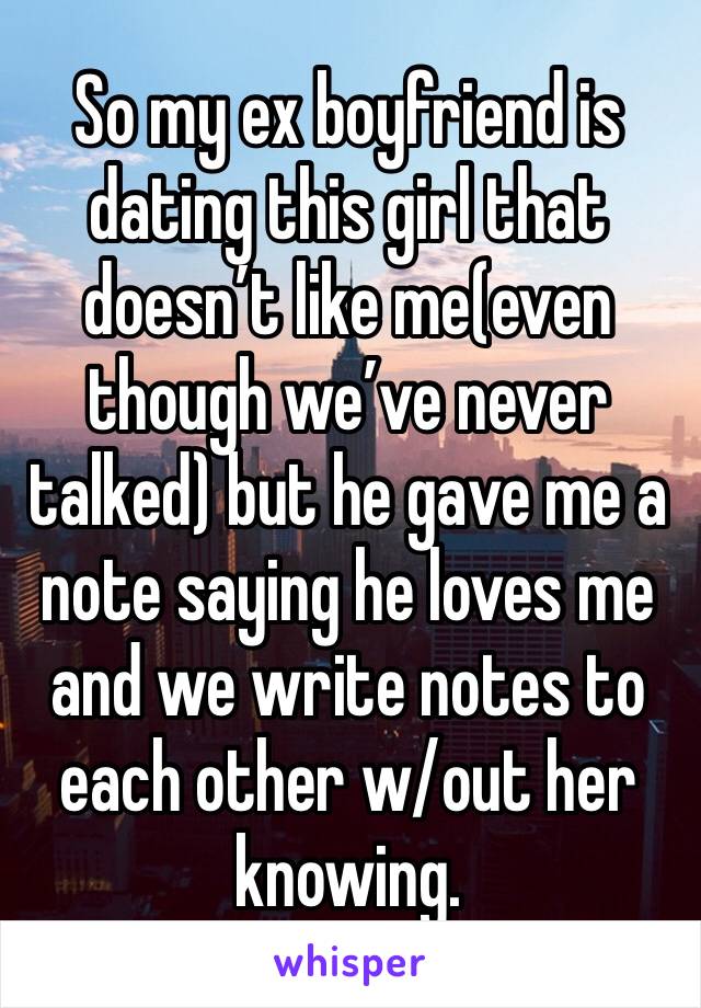 So my ex boyfriend is dating this girl that doesn’t like me(even though we’ve never talked) but he gave me a note saying he loves me and we write notes to each other w/out her knowing.