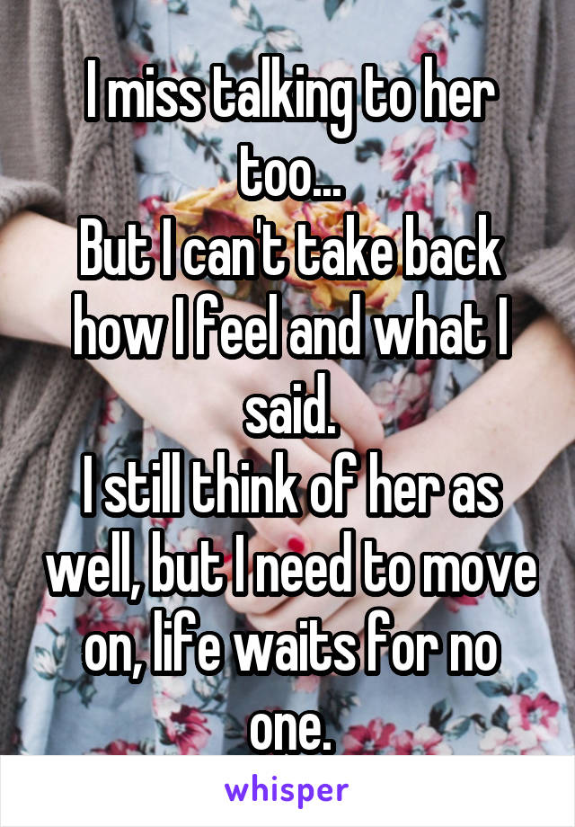 I miss talking to her too...
But I can't take back how I feel and what I said.
I still think of her as well, but I need to move on, life waits for no one.