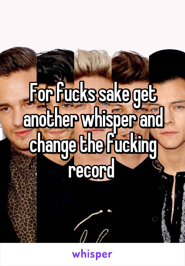 For fucks sake get another whisper and change the fucking record 