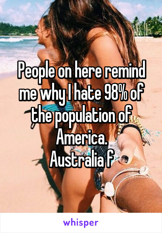 People on here remind me why I hate 98% of the population of America.
Australia f